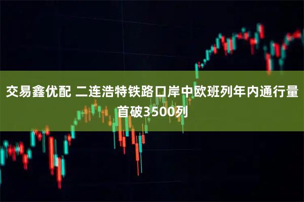 交易鑫优配 二连浩特铁路口岸中欧班列年内通行量首破3500列