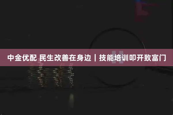 中金优配 民生改善在身边｜技能培训叩开致富门