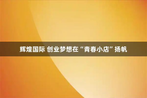 辉煌国际 创业梦想在“青春小店”扬帆