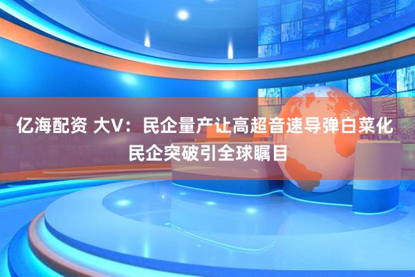 亿海配资 大V：民企量产让高超音速导弹白菜化 民企突破引全球瞩目