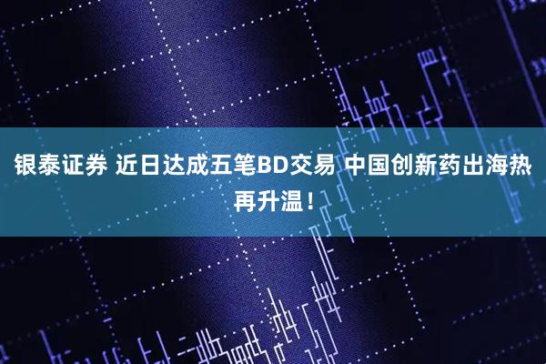 银泰证券 近日达成五笔BD交易 中国创新药出海热再升温！
