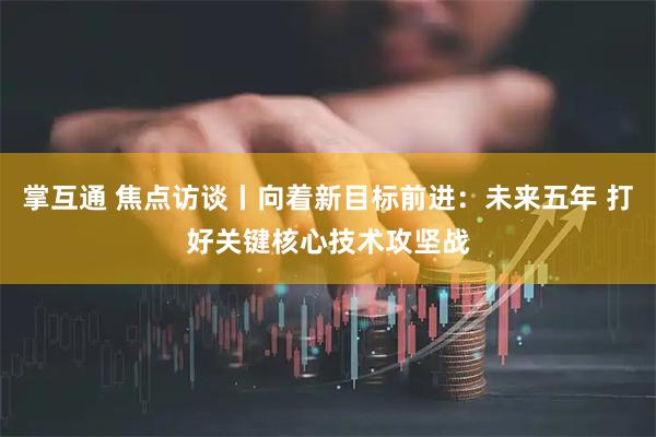 掌互通 焦点访谈丨向着新目标前进：未来五年 打好关键核心技术攻坚战