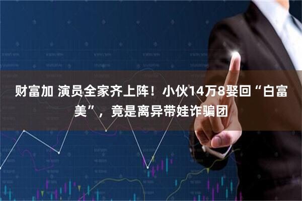 财富加 演员全家齐上阵！小伙14万8娶回“白富美”，竟是离异带娃诈骗团