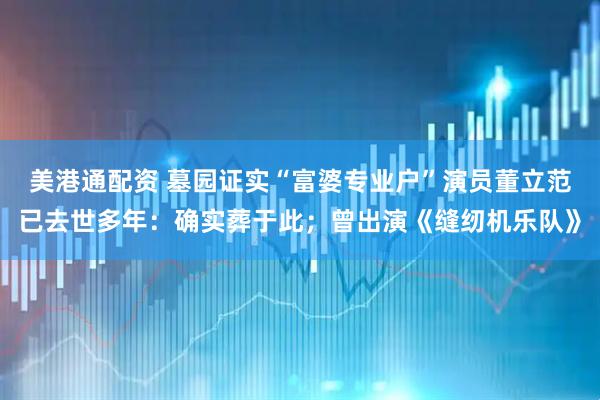 美港通配资 墓园证实“富婆专业户”演员董立范已去世多年：确实葬于此；曾出演《缝纫机乐队》