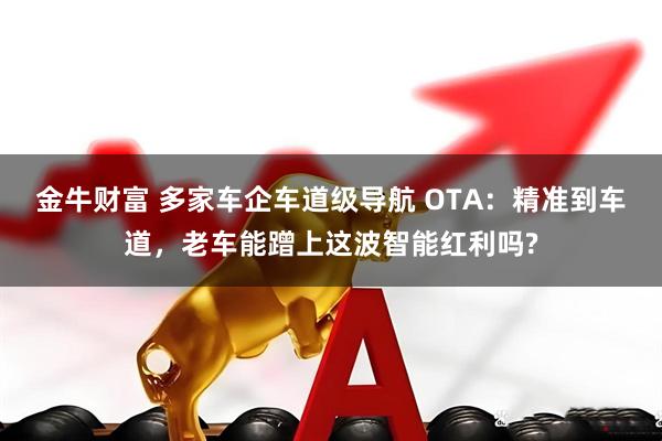 金牛财富 多家车企车道级导航 OTA：精准到车道，老车能蹭上这波智能红利吗?