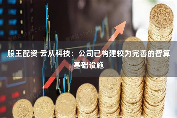 股王配资 云从科技：公司已构建较为完善的智算基础设施