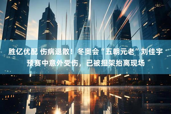 胜亿优配 伤病退散！冬奥会“五朝元老”刘佳宇预赛中意外受伤，已被担架抬离现场