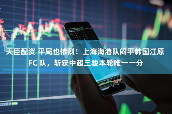 天臣配资 平局也惨烈！上海海港队闷平韩国江原 FC 队，斩获中超三骏本轮唯一一分