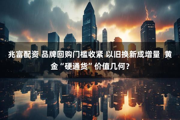 兆富配资 品牌回购门槛收紧 以旧换新成增量  黄金“硬通货”价值几何？