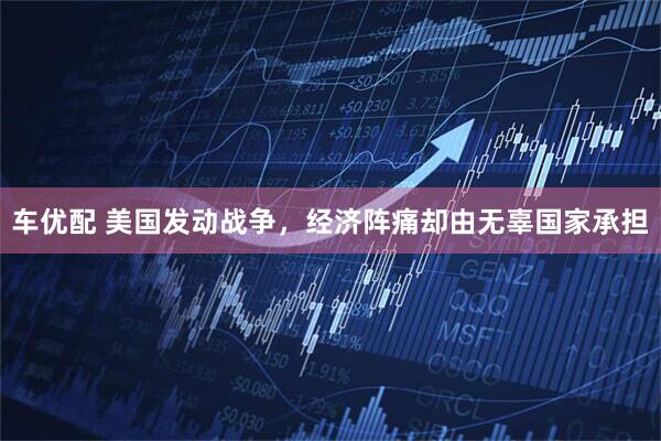 车优配 美国发动战争，经济阵痛却由无辜国家承担