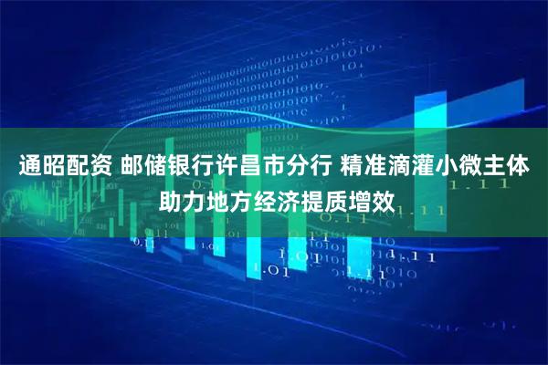 通昭配资 邮储银行许昌市分行 精准滴灌小微主体 助力地方经济提质增效