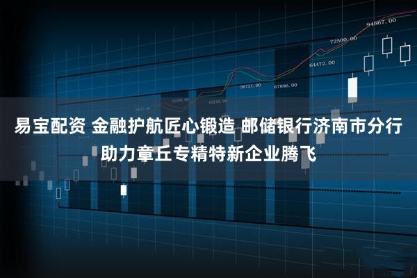 易宝配资 金融护航匠心锻造 邮储银行济南市分行助力章丘专精特新企业腾飞