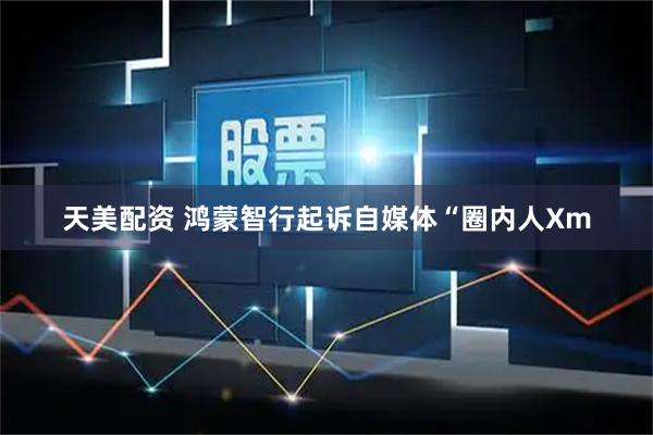天美配资 鸿蒙智行起诉自媒体“圈内人Xm